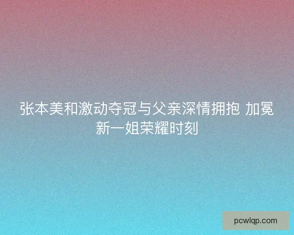 张本美和激动夺冠与父亲深情拥抱 加冕新一姐荣耀时刻