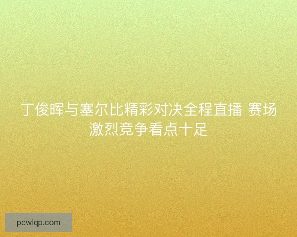 丁俊晖与塞尔比精彩对决全程直播 赛场激烈竞争看点十足