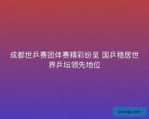 成都世乒赛团体赛精彩纷呈 国乒稳居世界乒坛领先地位