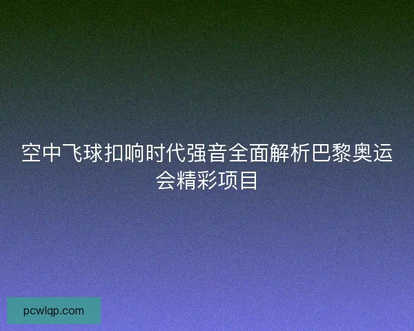 空中飞球扣响时代强音全面解析巴黎奥运会精彩项目