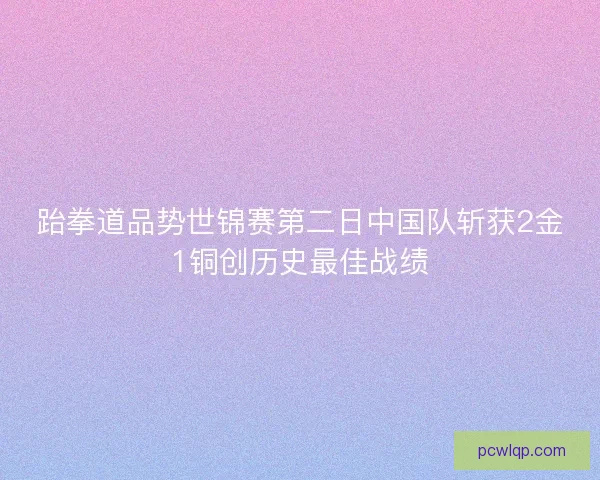跆拳道品势世锦赛第二日中国队斩获2金1铜创历史最佳战绩